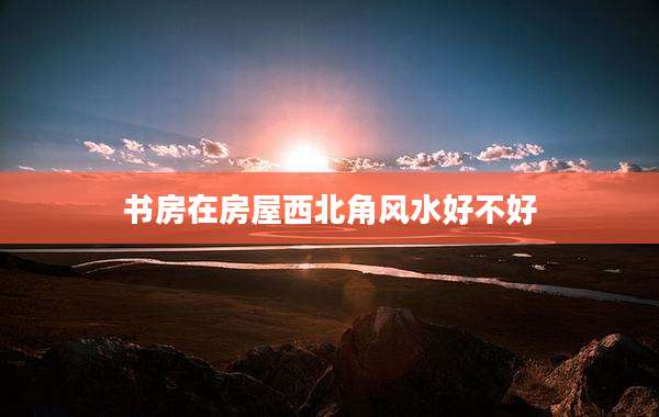 书房在房屋西北角风水好不好