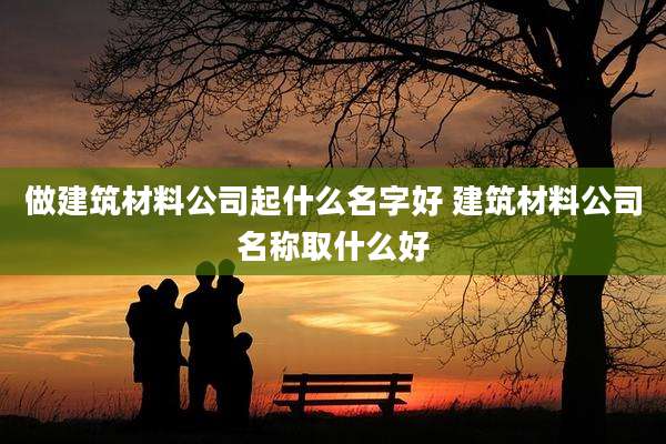 做建筑材料公司起什么名字好 建筑材料公司名称取什么好