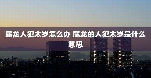 属龙人犯太岁怎么办 属龙的人犯太岁是什么意思