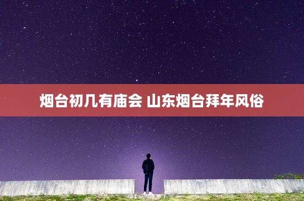 烟台初几有庙会 山东烟台拜年风俗