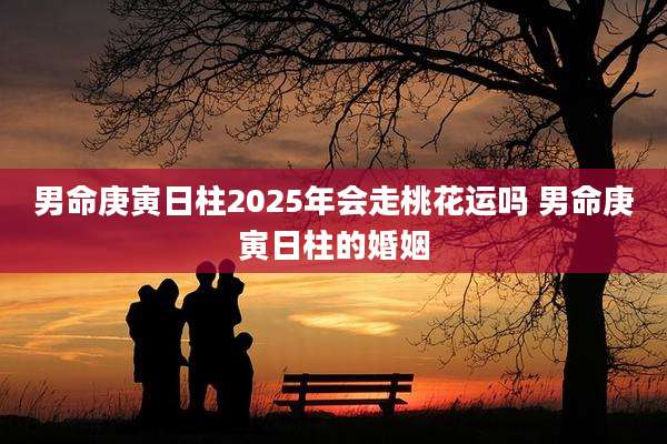 男命庚寅日柱2025年会走桃花运吗 男命庚寅日柱的婚姻