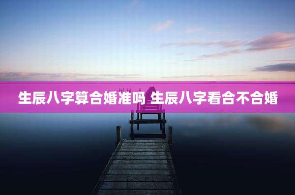 生辰八字算合婚准吗 生辰八字看合不合婚
