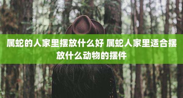 属蛇的人家里摆放什么好 属蛇人家里适合摆放什么动物的摆件