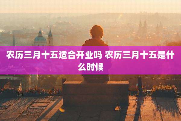 农历三月十五适合开业吗 农历三月十五是什么时候