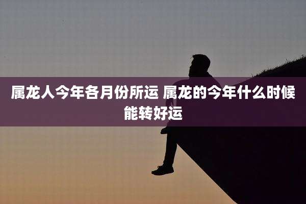 属龙人今年各月份所运 属龙的今年什么时候能转好运