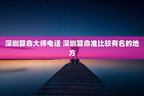 深圳算命大师电话 深圳算命准比较有名的地方