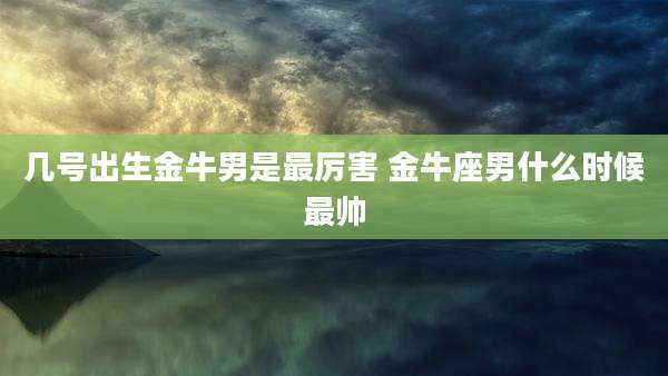 几号出生金牛男是最厉害 金牛座男什么时候最帅