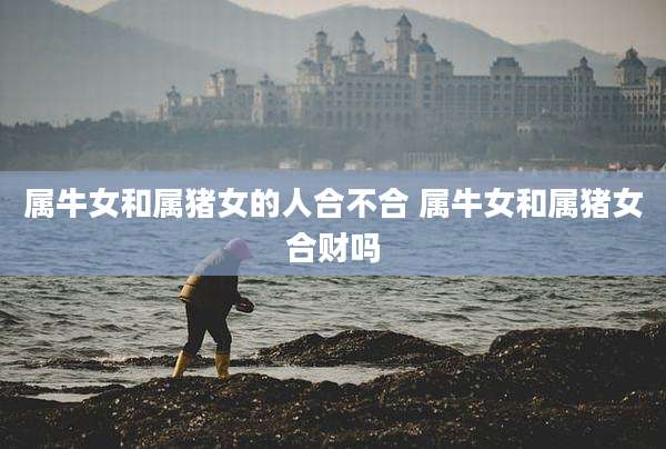 属牛女和属猪女的人合不合 属牛女和属猪女合财吗