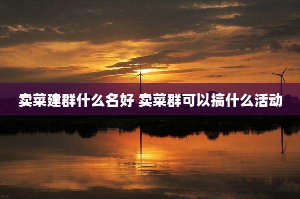 卖菜建群什么名好 卖菜群可以搞什么活动