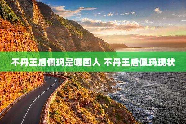 不丹王后佩玛是哪国人 不丹王后佩玛现状