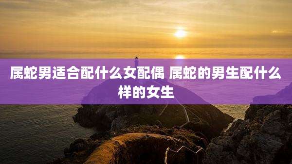 属蛇男适合配什么女配偶 属蛇的男生配什么样的女生
