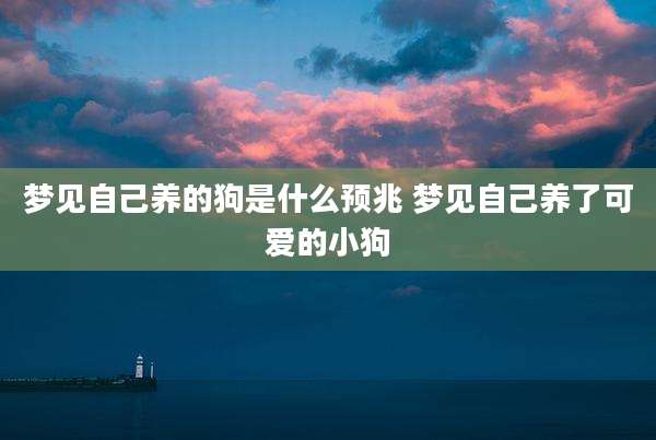 梦见自己养的狗是什么预兆 梦见自己养了可爱的小狗