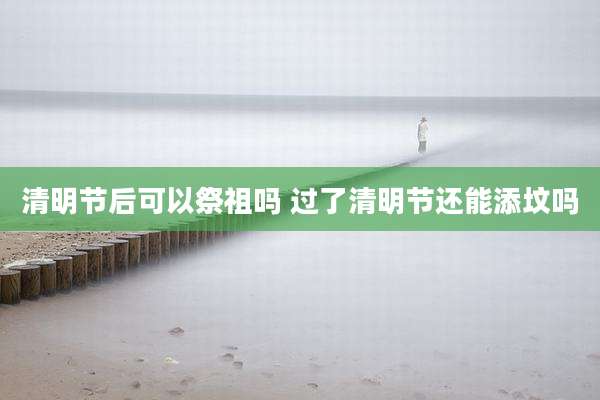 清明节后可以祭祖吗 过了清明节还能添坟吗