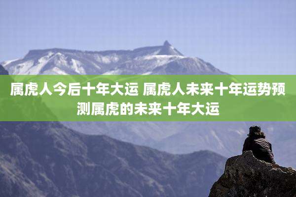 属虎人今后十年大运 属虎人未来十年运势预测属虎的未来十年大运