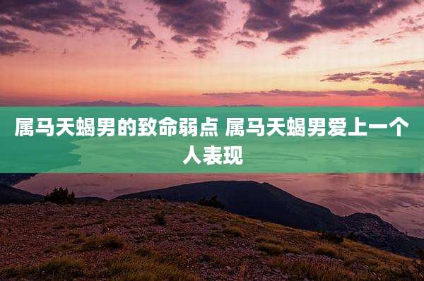 属马天蝎男的致命弱点 属马天蝎男爱上一个人表现