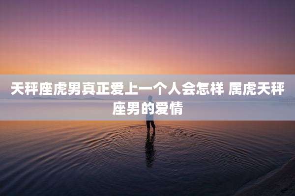 天秤座虎男真正爱上一个人会怎样 属虎天秤座男的爱情