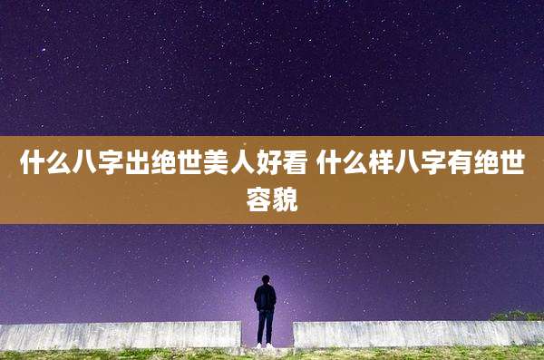 什么八字出绝世美人好看 什么样八字有绝世容貌