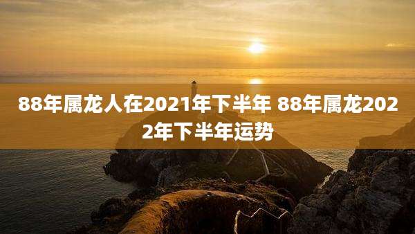 88年属龙人在2021年下半年 88年属龙2022年下半年运势