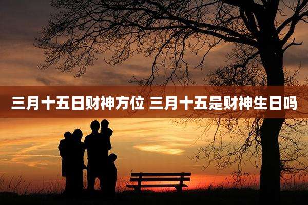 三月十五日财神方位 三月十五是财神生日吗