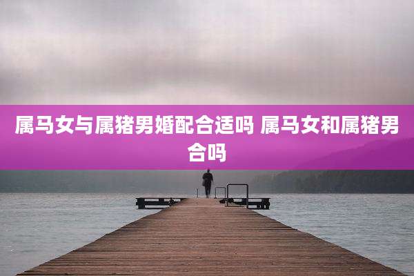属马女与属猪男婚配合适吗 属马女和属猪男合吗