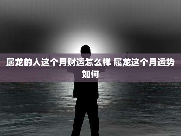 属龙的人这个月财运怎么样 属龙这个月运势如何