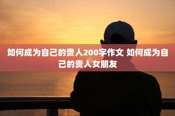 如何成为自己的贵人200字作文 如何成为自己的贵人女朋友