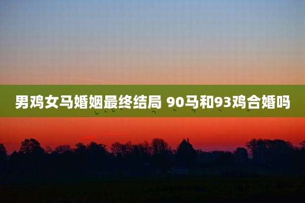 男鸡女马婚姻最终结局 90马和93鸡合婚吗