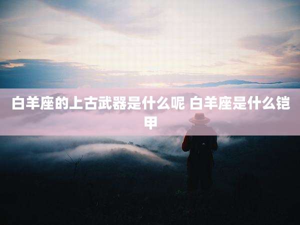 白羊座的上古武器是什么呢 白羊座是什么铠甲