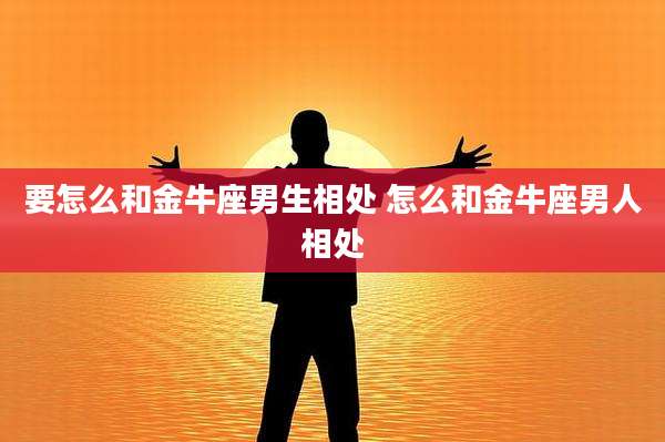 要怎么和金牛座男生相处 怎么和金牛座男人相处