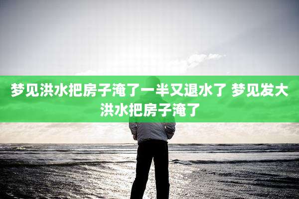 梦见洪水把房子淹了一半又退水了 梦见发大洪水把房子淹了