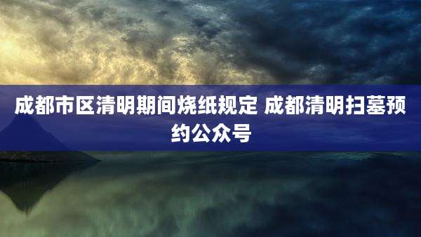 成都市区清明期间烧纸规定 成都清明扫墓预约公众号