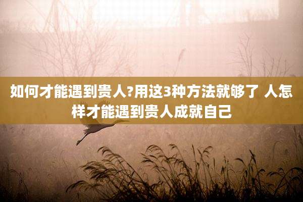 如何才能遇到贵人?用这3种方法就够了 人怎样才能遇到贵人成就自己