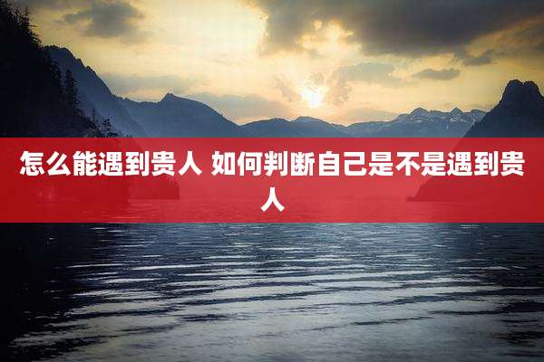 怎么能遇到贵人 如何判断自己是不是遇到贵人