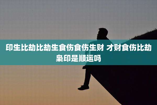 印生比劫比劫生食伤食伤生财 才财食伤比劫枭印是顺运吗