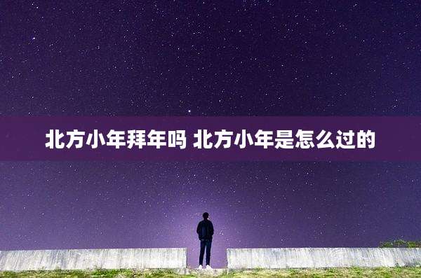 北方小年拜年吗 北方小年是怎么过的