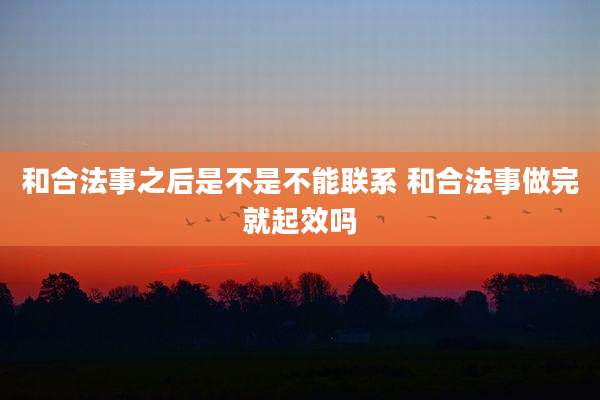 和合法事之后是不是不能联系 和合法事做完就起效吗
