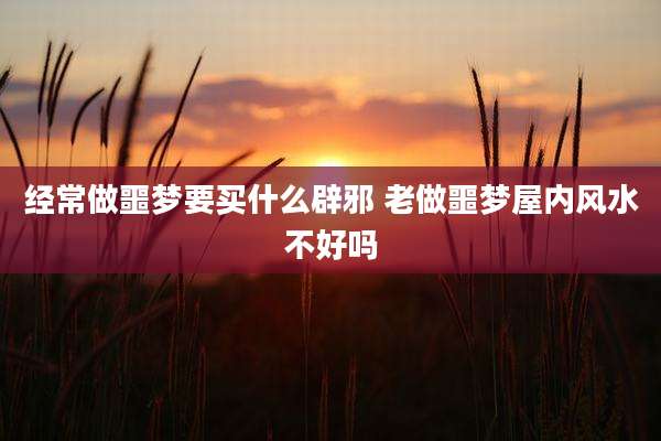 经常做噩梦要买什么辟邪 老做噩梦屋内风水不好吗