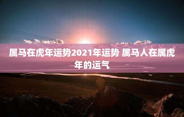 属马在虎年运势2021年运势 属马人在属虎年的运气