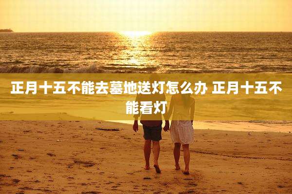正月十五不能去墓地送灯怎么办 正月十五不能看灯