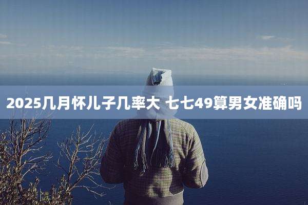 2025几月怀儿子几率大 七七49算男女准确吗