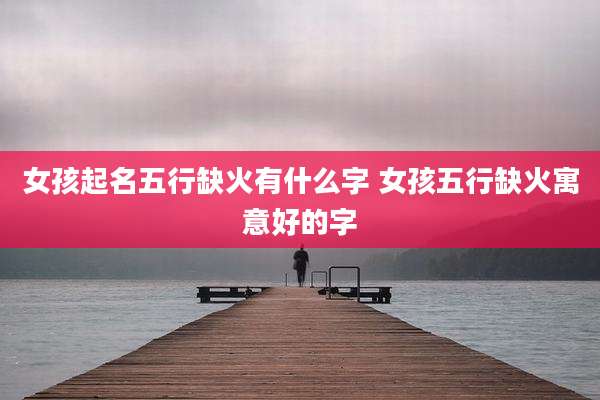 女孩起名五行缺火有什么字 女孩五行缺火寓意好的字