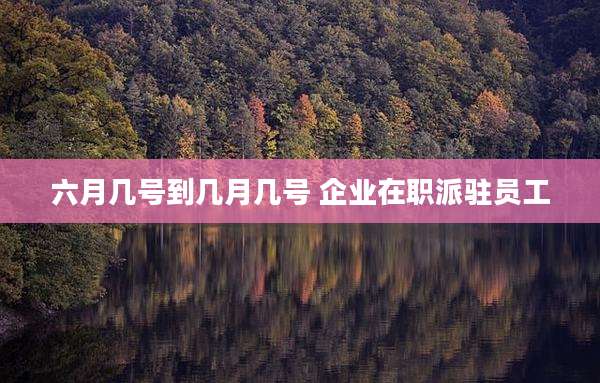 六月几号到几月几号 企业在职派驻员工