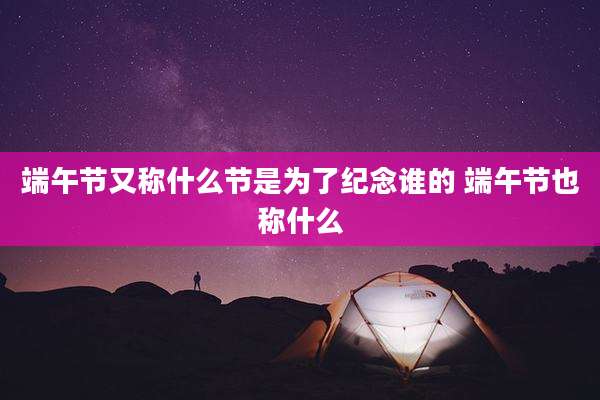 端午节又称什么节是为了纪念谁的 端午节也称什么