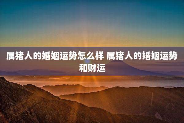 属猪人的婚姻运势怎么样 属猪人的婚姻运势和财运