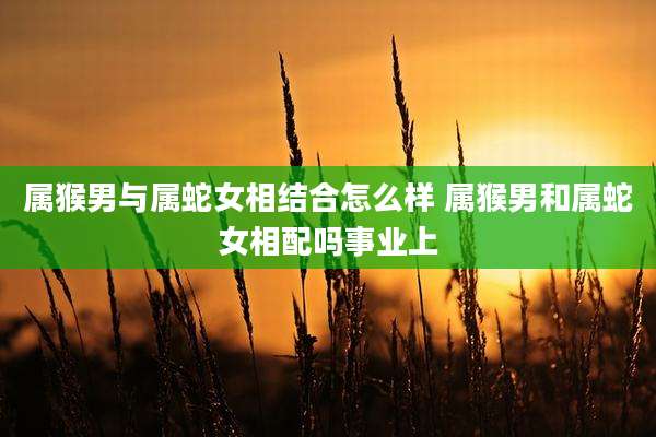 属猴男与属蛇女相结合怎么样 属猴男和属蛇女相配吗事业上