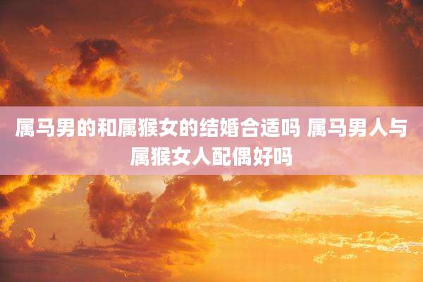 属马男的和属猴女的结婚合适吗 属马男人与属猴女人配偶好吗