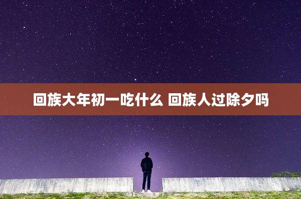 回族大年初一吃什么 回族人过除夕吗