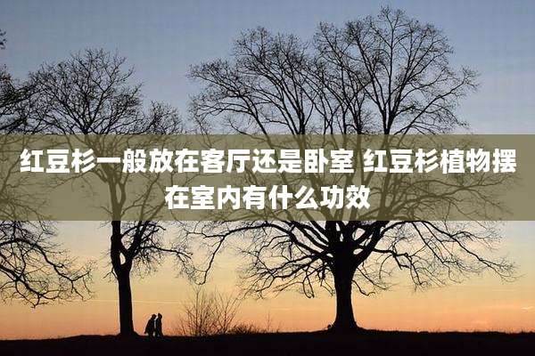 红豆杉一般放在客厅还是卧室 红豆杉植物摆在室内有什么功效