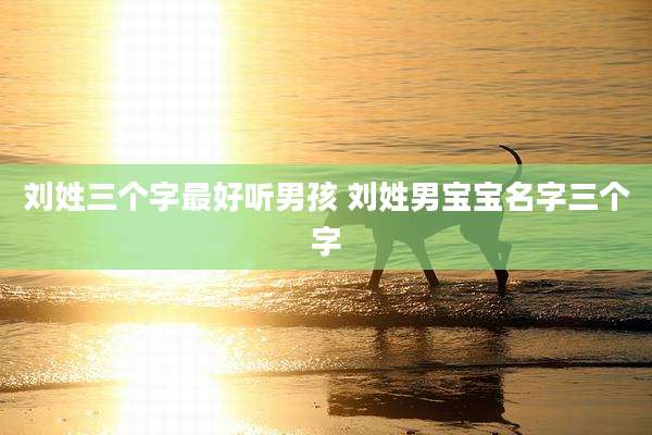 刘姓三个字最好听男孩 刘姓男宝宝名字三个字
