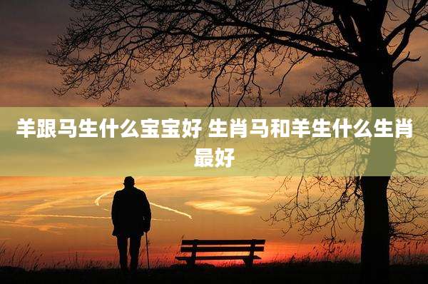 羊跟马生什么宝宝好 生肖马和羊生什么生肖最好